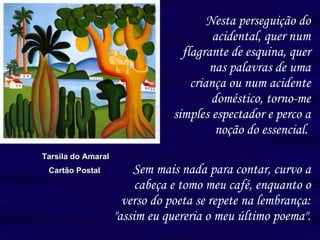 Nesta perseguição do acidental, quer num flagrante de esquina, quer nas palavras de uma criança ou num acidente doméstico, torno-me simples espectador e perco a noção do essencial.   Tarsila do Amaral Cartão Postal  Sem mais nada para contar, curvo a cabeça e tomo meu café, enquanto o verso do poeta se repete na lembrança: "assim eu quereria o meu último poema". 