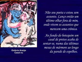 Não sou poeta e estou sem assunto. Lanço então um último olhar fora de mim, onde vivem os assuntos que merecem uma crônica.   Ao fundo do botequim um casal de pretos acaba de sentar-se, numa das últimas mesas de mármore ao longo da parede de espelhos.   Octávio Araújo Casal nu 