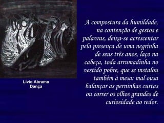 A compostura da humildade, na contenção de gestos e palavras, deixa-se acrescentar pela presença de uma negrinha de seus três anos, laço na cabeça, toda arrumadinha no vestido pobre, que se instalou também à mesa: mal ousa balançar as perninhas curtas ou correr os olhos grandes de curiosidade ao redor. Lívio Abramo Dança 