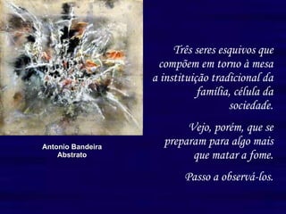 Três seres esquivos que compõem em torno à mesa a instituição tradicional da família, célula da sociedade. Vejo, porém, que se preparam para algo mais que matar a fome. Passo a observá-los. Antonio Bandeira Abstrato 
