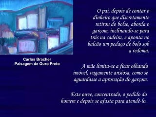 O pai, depois de contar o dinheiro que discretamente retirou do bolso, aborda o garçom, inclinando-se para trás na cadeira, e aponta no balcão um pedaço de bolo sob a redoma. Carlos Bracher Paisagem de Ouro Preto A mãe limita-se a ficar olhando imóvel, vagamente ansiosa, como se aguardasse a aprovação do garçom.   Este ouve, concentrado, o pedido do homem e depois se afasta para atendê-lo. 