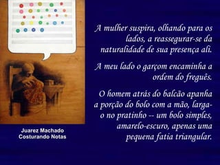 A mulher suspira, olhando para os lados, a reassegurar-se da naturalidade de sua presença ali. A meu lado o garçom encaminha a ordem do freguês. O homem atrás do balcão apanha a porção do bolo com a mão, larga-o no pratinho -- um bolo simples, amarelo-escuro, apenas uma pequena fatia triangular. Juarez Machado Costurando Notas 