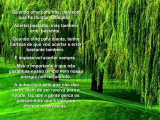 Quando olho para trás, percebo que fiz muitas bobagens.  Acertei bastante, mas também errei bastante.  Quando olho para diante, tenho certeza de que vou acertar e errar bastante também.  É impossível acertar sempre.  Mas o importante é que não gastemos nosso tempo nem nossa energia nos torturando. A autocrítica pelo que não deu certo, além de ser nociva para a saúde, faz que a gente perca os passarinhos que a vida nos oferece no presente.  