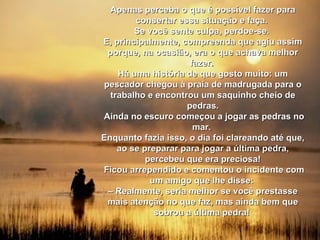 Apenas perceba o que é possível fazer para consertar essa situação e faça.  Se você sente culpa, perdoe-se.  E, principalmente, compreenda que agiu assim porque, na ocasião, era o que achava melhor fazer.  Há uma história de que gosto muito: um pescador chegou à praia de madrugada para o trabalho e encontrou um saquinho cheio de pedras. Ainda no escuro começou a jogar as pedras no mar.  Enquanto fazia isso, o dia foi clareando até que, ao se preparar para jogar a última pedra, percebeu que era preciosa! Ficou arrependido e comentou o incidente com um amigo que lhe disse:  –  Realmente, seria melhor se você prestasse mais atenção no que faz, mas ainda bem que sobrou a última pedra!  