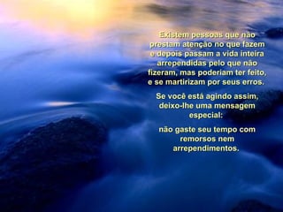 Existem pessoas que não prestam atenção no que fazem e depois passam a vida inteira arrependidas pelo que não fizeram, mas poderiam ter feito, e se martirizam por seus erros.  Se você está agindo assim, deixo-lhe uma mensagem especial:  não gaste seu tempo com remorsos nem arrependimentos.  