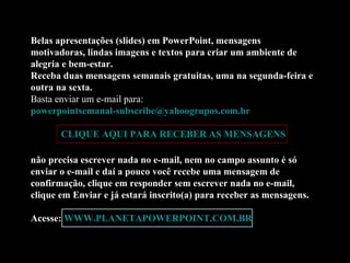 Belas apresentações (slides) em PowerPoint, mensagens motivadoras, lindas imagens e textos para criar um ambiente de alegria e bem-estar. Receba duas mensagens semanais gratuitas, uma na segunda-feira e outra na sexta. Basta enviar um e-mail para:  [email_address]   CLIQUE AQUI PARA RECEBER AS MENSAGENS não precisa escrever nada no e-mail, nem no campo assunto é só enviar o e-mail e daí a pouco você recebe uma mensagem de confirmação, clique em responder sem escrever nada no e-mail, clique em Enviar e já estará inscrito(a) para receber as mensagens.  Acesse:  WWW.PLANETAPOWERPOINT.COM.BR 
