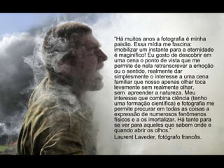 “Há muitos anos a fotografia é minha
paixão. Essa mídia me fascina:
imobilizar um instante para a eternidade
é maginífico! Eu gosto de descobrir em
uma cena o ponto de vista que me
permite de nela retranscrever a emoção
ou o sentido, realmente dar
simplesmente o interesse a uma cena
familiar que nosso apenas olhar toca
levemente sem realmente olhar,
sem apreender a natureza. Meu
interesse que combina ciência (tenho
uma formação científica) e fotografia me
permite procurar em todas as coisas a
expressão de numerosos fenômenos
físicos e a os imortalizar. Há tanto para
se ver para aqueles que sabem onde e
quando abrir os olhos.”
Laurent Laveder, fotógrafo francês.
 