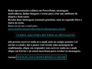 Belas apresentações (slides) em PowerPoint, mensagens
motivadoras, lindas imagens e textos para criar um ambiente de
alegria e bem-estar.
Receba duas mensagens semanais gratuitas, uma na segunda-feira e
outra na sexta.
Basta enviar um e-mail para:
powerpointsemanal-subscribe@yahoogrupos.com.br

       CLIQUE AQUI PARA RECEBER AS MENSAGENS

não precisa escrever nada no e-mail, nem no campo assunto é só
enviar o e-mail e daí a pouco você recebe uma mensagem de
confirmação, clique em responder sem escrever nada no e-mail,
clique em Enviar e já estará inscrito(a) para receber as mensagens.

Acesse: WWW.PLANETAPOWERPOINT.COM.BR
 