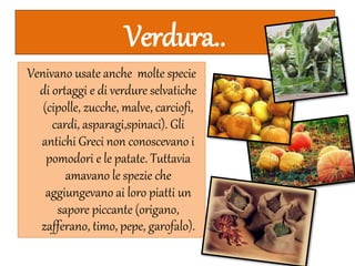 Verdura..
Venivano usate anche molte specie
di ortaggi e di verdure selvatiche
(cipolle, zucche, malve, carciofi,
cardi, asparagi,spinaci). Gli
antichi Greci non conoscevano i
pomodori e le patate. Tuttavia
amavano le spezie che
aggiungevano ai loro piatti un
sapore piccante (origano,
zafferano, timo, pepe, garofalo).
 