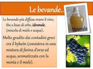 Le bevande..
Le bevande più diffuse erano il vino,
the a base di erbe, idromele.
(miscela di miele e acqua).
Molto gradito dai contadini greci
era il kykeón (consisteva in una
mistura di farina d’orzo ed
acqua, aromatizzata con la
menta e il miele).
 