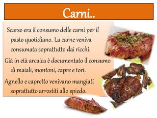 Carni..
Scarso era il consumo delle carni per il
pasto quotidiano. La carne veniva
consumata soprattutto dai ricchi.
Già in età arcaica è documentato il consumo
di maiali, montoni, capre e tori.
Agnello e capretto venivano mangiati
soprattutto arrostiti allo spiedo.
 