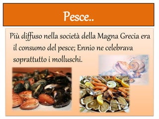 Pesce..
Più diffuso nella società della Magna Grecia era
il consumo del pesce; Ennio ne celebrava
soprattutto i molluschi.
 