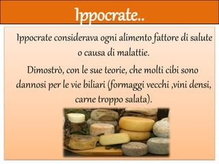 Ippocrate..
Ippocrate considerava ogni alimento fattore di salute
o causa di malattie.
Dimostrò, con le sue teorie, che molti cibi sono
dannosi per le vie biliari (formaggi vecchi ,vini densi,
carne troppo salata).
 