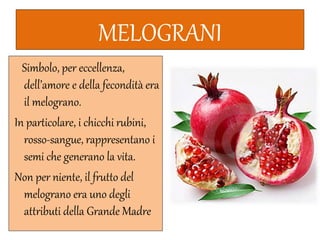MELOGRANI
Simbolo, per eccellenza,
dell’amore e della fecondità era
il melograno.
In particolare, i chicchi rubini,
rosso-sangue, rappresentano i
semi che generano la vita.
Non per niente, il frutto del
melograno era uno degli
attributi della Grande Madre
 