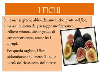 I FICHI
Albero primordiale, in grado di
crescere ovunque, anche tra i
dirupi.
Per questa ragione, i fichi
abbondavano sui mercati e sulle
tavole del ricco, come del povero.
Sulle mense greche abbondavano anche i frutti del fico,
altra pianta-icona del paesaggio mediterraneo.
 