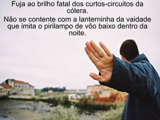 Fuja ao brilho fatal dos curtos-circuitos da cólera. Não se contente com a lanterninha da vaidade que imita o pirilampo de vôo baixo dentro da noite. 