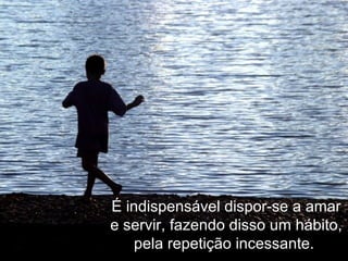 É indispensável dispor-se a amar e servir, fazendo disso um hábito, pela repetição incessante.  