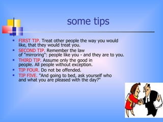 some tips
   FIRST TIP. Treat other people the way you would
    like, that they would treat you.
   SECOND TIP. Remember the law
    of "mirroring": people like you - and they are to you.
   THIRD TIP. Assume only the good in
    people. All people without exception.
   TIP FOUR. Do not be offended.
   TIP FIVE. "And going to bed, ask yourself who
    and what you are pleased with the day?"
 