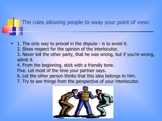 The rules allowing people to sway your point of view:


   1. The only way to prevail in the dispute - is to avoid it.
    2. Show respect for the opinion of the interlocutor.
    3. Never tell the other party, that he was wrong, but if you're wrong,
    admit it.
    4. From the beginning, stick with a friendly tone.
    Five. Let most of the time your partner says.
    6. Let the other person thinks that this idea belongs to him.
    7. Try to see things from the perspective of your interlocutor.
 