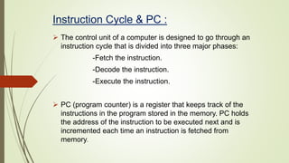 Instruction Cycle & PC :
 The control unit of a computer is designed to go through an
instruction cycle that is divided into three major phases:
-Fetch the instruction.
-Decode the instruction.
-Execute the instruction.
 PC (program counter) is a register that keeps track of the
instructions in the program stored in the memory. PC holds
the address of the instruction to be executed next and is
incremented each time an instruction is fetched from
memory.
 