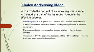 9-Index Addressing Mode:
In this mode the content of an index register is added
to the address part of the instruction to obtain the
effective address.
• Base Register : It is a special CPU register that contains an index value.
• Address field of the instruction defines the beginning address of data are
in memory.
• Each operand in array is stored in memory relative to the beginning
address.
• The distance b/w the beginning address and the address of the operand is
the index value stored in the register .
 