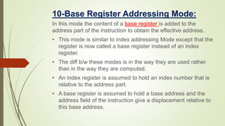 10-Base Register Addressing Mode:
In this mode the content of a base register is added to the
address part of the instruction to obtain the effective address.
• This mode is similar to index addressing Mode except that the
register is now called a base register instead of an index
register.
• The diff b/w these modes is in the way they are used rather
than in the way they are computed.
• An index register is assumed to hold an index number that is
relative to the address part.
• A base register is assumed to hold a base address and the
address field of the instruction give a displacement relative to
this base address.
 