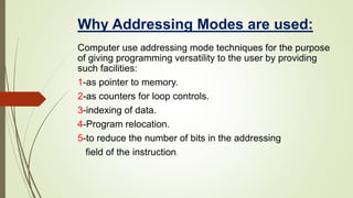 Why Addressing Modes are used:
Computer use addressing mode techniques for the purpose
of giving programming versatility to the user by providing
such facilities:
1-as pointer to memory.
2-as counters for loop controls.
3-indexing of data.
4-Program relocation.
5-to reduce the number of bits in the addressing
field of the instruction.
 