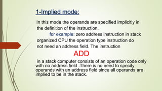 1-Implied mode:
In this mode the operands are specified implicitly in
the definition of the instruction.
for example: zero address instruction in stack
organized CPU the operation type instruction do
not need an address field. The instruction
ADD
in a stack computer consists of an operation code only
with no address field .There is no need to specify
operands with an address field since all operands are
implied to be in the stack.
 