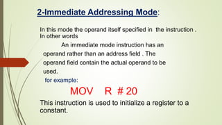 2-Immediate Addressing Mode:
In this mode the operand itself specified in the instruction .
In other words
An immediate mode instruction has an
operand rather than an address field . The
operand field contain the actual operand to be
used.
for example:
MOV R # 20
This instruction is used to initialize a register to a
constant.
 