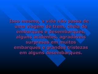 Isso mesmo, a vida não passa de uma viagem de trem, cheia de embarques e desembarques, alguns acidentes, agradáveis surpresas em muitos embarques e grandes tristezas em alguns desembarques. 