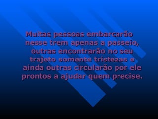 Muitas pessoas embarcarão nesse trem apenas a passeio, outras encontrarão no seu trajeto somente tristezas e ainda outras circularão por ele prontos a ajudar quem precise. 