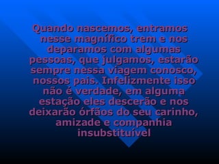 Quando nascemos, entramos nesse magnífico trem e nos deparamos com algumas pessoas, que julgamos, estarão sempre nessa viagem conosco, nossos pais. Infelizmente isso não é verdade, em alguma estação eles descerão e nos deixarão órfãos do seu carinho, amizade e companhia insubstituível 