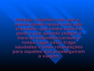 Amigos, façamos com que a nossa estada nesse trem seja tranqüila, que tenha valido a pena e que quando chegar a hora de desembarcarmos o nosso lugar vazio traga saudades e boas recordações para aqueles que prosseguirem a viagem 