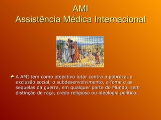 AMI Assistência Médica Internacional A AMI tem como objectivo lutar contra a pobreza, a exclusão social, o subdesenvolvimento, a fome e as sequelas da guerra, em qualquer parte do Mundo, sem distinção de raça, credo religioso ou ideologia política. 