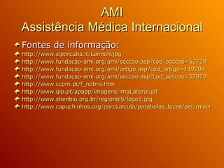 AMI Assistência Médica Internacional Fontes de informação: http:// www.siporcuba.it / Lennon.jpg http://www.fundacao-ami.org/ami/seccao.asp?cod_seccao=52724   http:// www.fundacao-ami.org / ami /artigo.asp?cod_artigo=119204 http://www.fundacao-ami.org/ami/seccao.asp?cod_seccao=52823 http://www.ccpm.pt/f_nobre.htm http://www.ipp.pt/apapp/imagens/imgLateral.gif http://www.sbenbio.org.br/regional5/logo1.jpg http://www.capuchinhos.org/porciuncula/parabolas_lucas/pai_misericordioso_1.jpg   