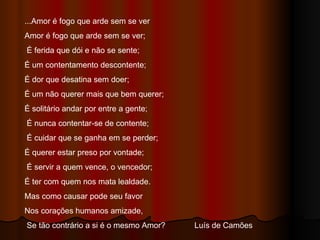 ...Amor é fogo que arde sem se ver  Amor é fogo que arde sem se ver; É ferida que dói e não se sente;  É um contentamento descontente;  É dor que desatina sem doer;  É um não querer mais que bem querer;  É solitário andar por entre a gente; É nunca contentar-se de contente; É cuidar que se ganha em se perder;  É querer estar preso por vontade; É servir a quem vence, o vencedor;  É ter com quem nos mata lealdade.  Mas como causar pode seu favor  Nos corações humanos amizade, Se tão contrário a si é o mesmo Amor?  Luís de Camões  