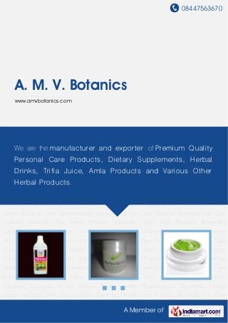 08447563670
A Member of
A. M. V. Botanics
www.amvbotanics.com
Ayurvedic Herbal Juices Ayurvedic Skin Care products Ayurvedic Female Care
Products Ayurvedic Hair Care Products Ayurvedic Pain Relief Products Ayurvedic Tooth Care
Products Ayurvedic Capsules Ayurvedic Syrups Herbal Drinks Health Chyawanprash Ayurvedic
Herbal Juices Ayurvedic Skin Care products Ayurvedic Female Care Products Ayurvedic Hair
Care Products Ayurvedic Pain Relief Products Ayurvedic Tooth Care Products Ayurvedic
Capsules Ayurvedic Syrups Herbal Drinks Health Chyawanprash Ayurvedic Herbal
Juices Ayurvedic Skin Care products Ayurvedic Female Care Products Ayurvedic Hair Care
Products Ayurvedic Pain Relief Products Ayurvedic Tooth Care Products Ayurvedic
Capsules Ayurvedic Syrups Herbal Drinks Health Chyawanprash Ayurvedic Herbal
Juices Ayurvedic Skin Care products Ayurvedic Female Care Products Ayurvedic Hair Care
Products Ayurvedic Pain Relief Products Ayurvedic Tooth Care Products Ayurvedic
Capsules Ayurvedic Syrups Herbal Drinks Health Chyawanprash Ayurvedic Herbal
Juices Ayurvedic Skin Care products Ayurvedic Female Care Products Ayurvedic Hair Care
Products Ayurvedic Pain Relief Products Ayurvedic Tooth Care Products Ayurvedic
Capsules Ayurvedic Syrups Herbal Drinks Health Chyawanprash Ayurvedic Herbal
Juices Ayurvedic Skin Care products Ayurvedic Female Care Products Ayurvedic Hair Care
Products Ayurvedic Pain Relief Products Ayurvedic Tooth Care Products Ayurvedic
Capsules Ayurvedic Syrups Herbal Drinks Health Chyawanprash Ayurvedic Herbal
Juices Ayurvedic Skin Care products Ayurvedic Female Care Products Ayurvedic Hair Care
We are the manufacturer and exporter of Premium Quality
Personal Care Products, Dietary Supplements, Herbal
Drinks, Trifla Juice, Amla Products and Various Other
Herbal Products.
 