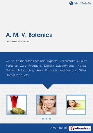 08447563670
A Member of
A. M. V. Botanics
www.amvbotanics.com
Herbal Juices Personal Care Products Herbal and Ayurvedic Products Herbal Drinks Herbal
Syrups Triphala Juice Amla Products Karela Juice Naturodent Tooth Powder Herbal Pain
Oil Herbal Juices Personal Care Products Herbal and Ayurvedic Products Herbal Drinks Herbal
Syrups Triphala Juice Amla Products Karela Juice Naturodent Tooth Powder Herbal Pain
Oil Herbal Juices Personal Care Products Herbal and Ayurvedic Products Herbal Drinks Herbal
Syrups Triphala Juice Amla Products Karela Juice Naturodent Tooth Powder Herbal Pain
Oil Herbal Juices Personal Care Products Herbal and Ayurvedic Products Herbal Drinks Herbal
Syrups Triphala Juice Amla Products Karela Juice Naturodent Tooth Powder Herbal Pain
Oil Herbal Juices Personal Care Products Herbal and Ayurvedic Products Herbal Drinks Herbal
Syrups Triphala Juice Amla Products Karela Juice Naturodent Tooth Powder Herbal Pain
Oil Herbal Juices Personal Care Products Herbal and Ayurvedic Products Herbal Drinks Herbal
Syrups Triphala Juice Amla Products Karela Juice Naturodent Tooth Powder Herbal Pain
Oil Herbal Juices Personal Care Products Herbal and Ayurvedic Products Herbal Drinks Herbal
Syrups Triphala Juice Amla Products Karela Juice Naturodent Tooth Powder Herbal Pain
Oil Herbal Juices Personal Care Products Herbal and Ayurvedic Products Herbal Drinks Herbal
Syrups Triphala Juice Amla Products Karela Juice Naturodent Tooth Powder Herbal Pain
Oil Herbal Juices Personal Care Products Herbal and Ayurvedic Products Herbal Drinks Herbal
Syrups Triphala Juice Amla Products Karela Juice Naturodent Tooth Powder Herbal Pain
Oil Herbal Juices Personal Care Products Herbal and Ayurvedic Products Herbal Drinks Herbal
We are the manufacturer and exporter of Premium Quality
Personal Care Products, Dietary Supplements, Herbal
Drinks, Trifla Juice, Amla Products and Various Other
Herbal Products.
 