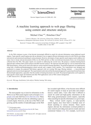 Available online at www.sciencedirect.com




                                           Decision Support Systems 44 (2008) 482 – 494
                                                                                                               www.elsevier.com/locate/dss




                 A machine learning approach to web page filtering
                       using content and structure analysis
                                           Michael Chau a,⁎, Hsinchun Chen b
                                  a
                                    School of Business, The University of Hong Kong, Pokfulam, Hong Kong
                 b
                     Department of Management Information Systems, The University of Arizona, Tucson, Arizona 85721, USA
                         Received 15 January 2006; received in revised form 10 February 2007; accepted 13 June 2007
                                                        Available online 22 June 2007



Abstract

    As the Web continues to grow, it has become increasingly difficult to search for relevant information using traditional search
engines. Topic-specific search engines provide an alternative way to support efficient information retrieval on the Web by providing
more precise and customized searching in various domains. However, developers of topic-specific search engines need to address two
issues: how to locate relevant documents (URLs) on the Web and how to filter out irrelevant documents from a set of documents
collected from the Web. This paper reports our research in addressing the second issue. We propose a machine-learning-based
approach that combines Web content analysis and Web structure analysis. We represent each Web page by a set of content-based and
link-based features, which can be used as the input for various machine learning algorithms. The proposed approach was implemented
using both a feedforward/backpropagation neural network and a support vector machine. Two experiments were designed and
conducted to compare the proposed Web-feature approach with two existing Web page filtering methods — a keyword-based
approach and a lexicon-based approach. The experimental results showed that the proposed approach in general performed better than
the benchmark approaches, especially when the number of training documents was small. The proposed approaches can be applied in
topic-specific search engine development and other Web applications such as Web content management.
© 2007 Elsevier B.V. All rights reserved.

Keywords: Web page classification; Link analysis; Machine learning; Web mining




1. Introduction                                                            has exceeded eight billion, it has become more difficult
                                                                           for search engines to keep an up-to-date and compre-
   The most popular way to look for information on the                     hensive search index. Users often find it difficult to
Web is to use Web search engines such as Google (www.                      search for useful and high-quality information on the
google.com) and AltaVista (www.altavista.com). Many                        Web using general-purpose search engines, especially
users begin their Web activities by submitting a query to                  when searching for specific information on a given topic.
a search engine. However, as the size of the Web is still                      Many vertical search engines, or topic-specific
growing and the number of indexable pages on the Web                       search engines, have been built to facilitate more ef-
                                                                           ficient searching in various domains. These search
 ⁎ Corresponding author.                                                   engines alleviate the information overload problem to
   E-mail addresses: mchau@business.hku.hk (M. Chau),                      some extent by providing more precise results and more
hchen@eller.arizona.edu (H. Chen).                                         customized features [11]. For example, LawCrawler
0167-9236/$ - see front matter © 2007 Elsevier B.V. All rights reserved.
doi:10.1016/j.dss.2007.06.002
 