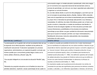 comunicación exigen un modelo educativo caracterizado, entre otros rasgos,
                                                                         por el incremento de la capacidad decisional del estudiantado sobre su
                                                                         proceso de aprendizaje, así como por una mayor capacidad para seleccionar
                                                                         y organizar su currículo formativo.
                                                                         Es una idea valiosa desde un punto de vista pedagógico y que tiene que ver
                                                                         con el concepto de aprendizaje abierto y flexible. (Salinas 1999); entendido
                                                                         éste como la capacidad que se le ofrece al estudiantado para que establezca
                                                                         su propio ritmo e intensidad de aprendizaje adecuándolo a sus intereses y
                                                                         necesidades. En definitiva, las redes informáticas pueden ser un factor que
                                                                         ayude a construir y desarrollar un modelo de enseñanza más flexible, la
                                                                         utilización de las tecnologías digitales con fines educativos prometen abrir
                                                                         nuevas dimensiones y posibilidades en los procesos de enseñanza-
                                                                         aprendizaje ya que ofertan una gran cantidad de información interconectada
                                                                         para que el usuario la manipule; permiten una mayor individualización y
                                                                         flexibilización del proceso instructivo adecuándolo a las necesidades
                                                                         particulares de cada usuario.
GESTIÓN DEL CURRÍCULO                                                    APORTE CRÍTICO
“La preocupación por la gestión del currículo se presenta toda vez que   La calidad es aquella que posibilita el dominio de un saber desinteresado
la expansión de la oferta educativa, resultado de las políticas de       que se manifiesta en la adquisición de una cultura científica o literaria; la que
masificación educacional. O estuvieron aparejadas con procesos           desarrolla la máxima capacidad para generar riqueza o convertir a alguien en
organizativos, administrativos y en especial de gestión curricular que   un “recurso humano” idóneo para contribuir al aparato productivo; la que
hicieran posible que e conocimiento pudiera llegar a todos con la        promueve el suficiente espíritu crítico y lo fortalece para transformar la
misma calidad, eficiencia y eficacia” (pág. 95)                          realidad social (Lafourcade, P., 1988). Una definición operativa del concepto
                                                                         de calidad educativa muy popular en América Latina es la que se define en
“Una escuela inteligente es una escuela de educación flexible” (pág.     función de cuatro factores fundamentales: la relevancia, la eficacia, la
95)                                                                      equidad y la eficiencia (Schmelkes, S., 1996).
                                                                         Es importante resaltar que la pertinencia de la educación nos remite a la
”Rediseñar los propósito educativos con la finalidad de reducir las      necesidad de que ésta sea significativa para personas de distintos contextos
pérdidas (abandono, repetición, escaso aprendizaje) de las cuales no     sociales y culturales, y con diferentes capacidades e intereses, de tal forma
 