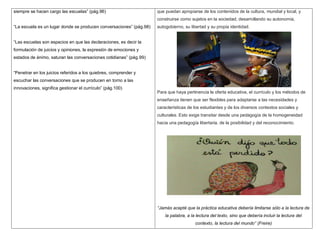 siempre se hacen cargo las escuelas” (pág.96)                        que puedan apropiarse de los contenidos de la cultura, mundial y local, y
                                                                     construirse como sujetos en la sociedad, desarrollando su autonomía,
“La escuela es un lugar donde se producen conversaciones” (pág.98)   autogobierno, su libertad y su propia identidad.


“Las escuelas son espacios en que las declaraciones, es decir la
formulación de juicios y opiniones, la expresión de emociones y
estados de ánimo, saturan las conversaciones cotidianas” (pág.99)


“Penetrar en los juicios referidos a los quiebres, comprender y
escuchar las conversaciones que se producen en torno a las
innovaciones, significa gestionar el currículo” (pág.100)
                                                                     Para que haya pertinencia la oferta educativa, el currículo y los métodos de
                                                                     enseñanza tienen que ser flexibles para adaptarse a las necesidades y
                                                                     características de los estudiantes y de los diversos contextos sociales y
                                                                     culturales. Esto exige transitar desde una pedagogía de la homogeneidad
                                                                     hacia una pedagogía libertaria, de la posibilidad y del reconocimiento.




                                                                     “Jamás acepté que la práctica educativa debería limitarse sólo a la lectura de
                                                                         la palabra, a la lectura del texto, sino que debería incluir la lectura del
                                                                                         contexto, la lectura del mundo” (Freire)
 