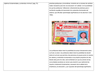 objetivos fundamentales y contenidos mínimos” (pág. 72)   practicas jerárquicas y burocráticas, iniciando así un proceso de cambios
                                                          reales necesarios para dar una educación con calidad; con la posibilidad
                                                          de que los profesores “reflexionen críticamente las prácticas para ir
                                                          revirtiendo aquellas de transmisión de contenidos dominantes del
                                                          sistema, que dificultan aprendizajes significativos en los alumnos” (Coll,
                                                          1992).




                                                          Los profesores deben tener la posibilidad de actuar directamente sobre
                                                          currículo; es decir, los profesores deben tener la posibilidad de decidir
                                                          sobre el currículo que permite a las personas y/o grupos poner en escena
                                                          los valores y contenidos incorporados a sus propios proyectos de vida.
                                                          Desde este punto de vista, sería la libertad con que los actores de las
                                                          comunidades escolares se reúnen para decidir lo que realmente les
                                                          importa, el elemento fundamental y necesario de la calidad de la
                                                          enseñanza y la educación, y por supuesto del aprendizaje significativo.
 