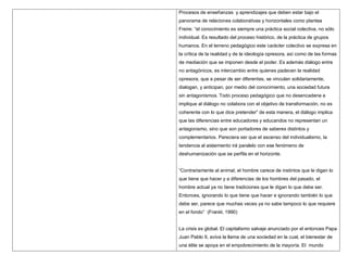 Procesos de enseñanzas y aprendizajes que deben estar bajo el
panorama de relaciones colaborativas y horizontales como plantea
Freire: “el conocimiento es siempre una práctica social colectiva, no sólo
individual. Es resultado del proceso histórico, de la práctica de grupos
humanos. En el terreno pedagógico este carácter colectivo se expresa en
la crítica de la realidad y de la ideología opresora, así como de las formas
de mediación que se imponen desde el poder. Es además diálogo entre
no antagónicos, es intercambio entre quienes padecen la realidad
opresora, que a pesar de ser diferentes, se vinculan solidariamente,
dialogan, y anticipan, por medio del conocimiento, una sociedad futura
sin antagonismos. Todo proceso pedagógico que no desencadene e
implique al diálogo no colabora con el objetivo de transformación, no es
coherente con lo que dice pretender” de esta manera, el diálogo implica
que las diferencias entre educadores y educandos no representan un
antagonismo, sino que son portadores de saberes distintos y
complementarios. Pareciera ser que el ascenso del individualismo, la
tendencia al aislamiento irá paralelo con ese fenómeno de
deshumanización que se perfila en el horizonte.


“Contrariamente al animal, el hombre carece de instintos que le digan lo
que tiene que hacer y a diferencias de los hombres del pasado, el
hombre actual ya no tiene tradiciones que le digan lo que debe ser.
Entonces, ignorando lo que tiene que hacer e ignorando también lo que
debe ser, parece que muchas veces ya no sabe tampoco lo que requiere
en el fondo” (Frankl, 1990)


La crisis es global. El capitalismo salvaje anunciado por el entonces Papa
Juan Pablo II, aviva la llama de una sociedad en la cual, el bienestar de
una élite se apoya en el empobrecimiento de la mayoría. El mundo
 