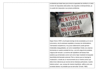 occidental que hasta hace poco tenía la capacidad de contribuir un cierto
número de respuestas adecuadas a las angustias contemporáneas, ya
no puede dar respuesta a sus propios problemas.




Según Soros (1997), el principal enemigo de las sociedades ya no es el
comunismo, sino la amenaza capitalista, el exceso de individualismo,
“demasiada competencia y muy poca colaboración puede generar
intolerables desigualdades, así como inestabilidad. Existe una creencia
dominante en nuestra sociedad de hoy, y es la fe ciega de los poderes
mágicos del mercado. La doctrina del capitalismo del laissez faire
sostiene que al bienestar común se le sirve mejor mediante la búsqueda
desinhibida del bienestar personal. Pero a menos que se imponga la
moderación, a través de un reconocimiento de un interés común que
debe tomar relevancia por encima de los intereses particulares, nuestro
sistema actual – que, aunque de manera imperfecta, califica como una
sociedad abierta- es probable que se derrumbe” (Frankl, 1990)
 
