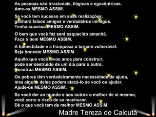 As pessoas são irracionais, ilógicas e egocêntricas. Ame-as MESMO ASSIM.  Se você tem sucesso em suas realizações, ganhará falsos amigos e verdadeiros inimigos. Tenha sucesso MESMO ASSIM.  O bem que você faz será esquecido amanhã. Faça o bem MESMO ASSIM. A honestidade e a franqueza o tornam vulnerável. Seja honesto MESMO ASSIM. Aquilo que você levou anos para construir, pode ser destruído de um dia para o outro. Construa MESMO ASSIM. Os pobres têm verdadeiramente necessidade de ajuda, mas alguns deles podem atacá-lo se você os ajudar. Ajude-os MESMO ASSIM. Se você der ao mundo e aos outros o melhor de si mesmo, você corre o risco de se machucar. Dê o que você tem de melhor MESMO ASSIM. Madre Tereza de Calcutá 
