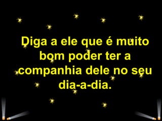 Diga a ele que é muito bom poder ter a companhia dele no seu dia-a-dia. 