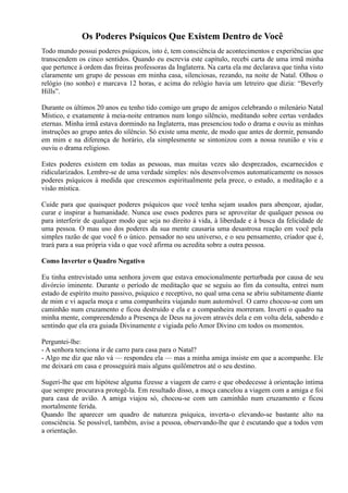 Os Poderes Psíquicos Que Existem Dentro de Você
Todo mundo possui poderes psíquicos, isto é, tem consciência de acontecimentos e experiências que
transcendem os cinco sentidos. Quando eu escrevia este capítulo, recebi carta de uma irmã minha
que pertence à ordem das freiras professoras da Inglaterra. Na carta ela me declarava que tinha visto
claramente um grupo de pessoas em minha casa, silenciosas, rezando, na noite de Natal. Olhou o
relógio (no sonho) e marcava 12 horas, e acima do relógio havia um letreiro que dizia: “Beverly
Hills”.
Durante os últimos 20 anos eu tenho tido comigo um grupo de amigos celebrando o milenário Natal
Místico, e exatamente à meia-noite entramos num longo silêncio, meditando sobre certas verdades
eternas. Minha irmã estava dormindo na Inglaterra, mas presenciou todo o drama e ouviu as minhas
instruções ao grupo antes do silêncio. Só existe uma mente, de modo que antes de dormir, pensando
em mim e na diferença de horário, ela simplesmente se sintonizou com a nossa reunião e viu e
ouviu o drama religioso.
Estes poderes existem em todas as pessoas, mas muitas vezes são desprezados, escarnecidos e
ridicularizados. Lembre-se de uma verdade simples: nós desenvolvemos automaticamente os nossos
poderes psíquicos à medida que crescemos espiritualmente pela prece, o estudo, a meditação e a
visão mística.
Cuide para que quaisquer poderes psíquicos que você tenha sejam usados para abençoar, ajudar,
curar e inspirar a humanidade. Nunca use esses poderes para se aproveitar de qualquer pessoa ou
para interferir de qualquer modo que seja no direito à vida, à liberdade e à busca da felicidade de
uma pessoa. O mau uso dos poderes da sua mente causaria uma desastrosa reação em você pela
simples razão de que você 6 o único. pensador no seu universo, e o seu pensamento, criador que é,
trará para a sua própria vida o que você afirma ou acredita sobre a outra pessoa.
Como Inverter o Quadro Negativo
Eu tinha entrevistado uma senhora jovem que estava emocionalmente perturbada por causa de seu
divórcio iminente. Durante o período de meditação que se seguiu ao fim da consulta, entrei num
estado de espírito muito passivo, psíquico e receptivo, no qual uma cena se abriu subitamente diante
de mim e vi aquela moça e uma companheira viajando num automóvel. O carro chocou-se com um
caminhão num cruzamento e ficou destruído e ela e a companheira morreram. Inverti o quadro na
minha mente, compreendendo a Presença de Deus na jovem através dela e em volta dela, sabendo e
sentindo que ela era guiada Divinamente e vigiada pelo Amor Divino cm todos os momentos.
Perguntei-lhe:
- A senhora tenciona ir de carro para casa para o Natal?
- Algo me diz que não vá — respondeu ela — mas a minha amiga insiste em que a acompanhe. Ele
me deixará em casa e prosseguirá mais alguns quilômetros até o seu destino.
Sugeri-lhe que em hipótese alguma fizesse a viagem de carro e que obedecesse à orientação íntima
que sempre procurava protegê-la. Em resultado disso, a moça cancelou a viagem com a amiga e foi
para casa de avião. A amiga viajou só, chocou-se com um caminhão num cruzamento e ficou
mortalmente ferida.
Quando lhe aparecer um quadro de natureza psíquica, inverta-o elevando-se bastante alto na
consciência. Se possível, também, avise a pessoa, observando-lhe que é escutando que a todos vem
a orientação.
 