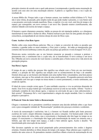 princípio cósmico de acordo com o qual cada pessoa é recompensada e punida numa encarnação de
acordo com seus atos em uma encarnação anterior. A palavra ca significa fazer, e ma é ação de,
resultado de.
A nossa Bíblia diz: Porque tudo o que o homem semear, isso também ceifará (Gálatas 6-7). Você
não é unia vítima, do passado, pela simples razão de que pode mudar o presente, e o seu futuro será
a sua presente convicção tornada manifesta. Deus, o espirito vivo em você, está fora do tempo e do
espaço; por conseguinte, um novo começo é um novo fim. Quando oramos cientificamente, não
estamos lidando com teorias de tempo e espaço.
O homem a quem chamamos assassino, ladrão ou pessoa de má reputação poderia, se o desejasse,
transformar-se num abrir e fechar de olhos. Poderia realizar-se por meio de uma grande elevação na
consciência, acompanhada de um intenso desejo de amor de Deus e paz.
Como Aceitar o Seu Bem Agora
Medite sobre estas maravilhosas palavras: Mas se o ímpio se converter de todos os pecados que
cometeu, e guardar todos os meus estatutos, e fizer juízo e justiça... de todas as transgressões que
cometeu não haverá lembrança contra ele; pela sua justiça que praticou viverá (Ezequiel 18-21,22).
Dizem-nos nestes versículos que se um homem renunciar ao passado e começar a praticar o
pensamento reto, o sentimento reto e a ação reta, ele se transformará. O novo começo é um novo
fim. Obtenha um novo conceito de você mesmo e caminhe para a frente numa nova vida através da
percepção psíquica.
Sua Hora é Agora
O tempo de que a média das pessoas fala significa sua relação com a Terra em seu movimento
orbital, e a posição do Sol; significa sua relação com os acontecimentos de hoje e de amanhã.
Einstein disse que se um homem está falando com uma mulher bela e encantadora, uma hora parece
um minuto, mas que se fica sentado em cima de uma estufa quente, 30 segundos parecem uma hora
— indicando com isso que o tempo na nossa mente é o nosso pensamento, o nosso sentimento, um
estado de espírito.
O ideal do nosso coração existe agora. É uma realidade concreta e viva na próxima dimensão da
mente. Esse livro ou peça teatral que você planeja escrever já está na sua mente. Afirme: “Aceito a
realização completa do meu desejo agora, e repouso na convicção de que o meu subconsciente o
fará ocorrer”. Permaneça fiel e você experimentará a alegria da oração atendida. Este é o método
psíquico e perceptivo.
O Ponto de Vista do Autor Sobre a Reencarnação
Chegou o momento de os pensadores científicos tomarem uma decisão definida sobre o que fazer
com o peso esmagador rotulado de “Reencarnação” pendente dos pescoços orientais e ocidentais.
A teoria da reencarnação é meliorista; isto é, o homem vai ficando melhor pelo lento processo
exotérico de vestir e despir diferentes roupagens de carne e emoções. Um homem pode voltar mil
vezes pelos úteros de várias mães, mas o crescimento e iluminação não têm lugar no tempo ou no
espaço. O crescimento e a iluminação têm lugar pela transformação da mente cm sintonia com o
Infinito, que não tem tempo nem espaço, e onde o bem subsiste agora. Aceite o desafio: “Sê
transformado pela renovação da tua mente”.
Não devemos capitular ao erro racial perpetuado pelos pronunciamentos dos credos e dogmas
orientais. Einstein derrubou os falsos deuses do tempo e do espaço. Hoje sabemos que o espírito e a
matéria são uma coisa só. Os pensadores mentais científicos olham a teoria da reencarnação de um
 