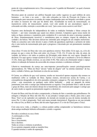 ponto de vista completamente novo. Eles começam com “o padrão da Montanha”, no qual o homem
é uno com Deus.
Devemos parar de construir um edifício baseado num sonho vagaroso no qual milhões de seres
humanos — no leste e no oeste — têm sido colocados no leito de Procusto do Carma e da
reencarnação para nascerem revestidos de roupas inadequadas para um hóspede convidado a gozar
de todos os tesouros de vida que há dentro dele. Acreditando na teoria da reencarnação, ou
inumeráveis ciclos de renascimento .carnal, você está saindo de um ancoradouro seguro e
colocando servidão, restrição e escravidão em você, “pois como creres assim te será feito”.
Façamos uma declaração de independência de todas as tradições limitadas e falsas crenças do
homem — por mais veneradas que sejam nos altares orientais. Limpemos agora nossa mente de
todos os fogos cármicos e expiatórios pela verdadeira fé e convicção do amor e presença sanadora
de Deus, instantaneamente acessível; e caminhemos para os campos virgens da sabedoria, da
verdade e da beleza. Não devemos deixar-nos intimidar pela miragem de um simples meliorismo.
Todos os conceitos sem valor devem ir para o limbo da ignorância espiritual; o primeiro de todos
eles é esta teoria da reencarnação pela qual o progresso é decretado por um pensamento mundano
milenário.
Jesus disse: O reino de Deus não vem com aparência exterior. Nem dirão: Ei-lo aqui, ou, ei-lo ali;
porque eis que o reino de Deus está entre vós (Lucas 17-20, 21). O reino da vida, do amor, da
verdade, da beleza o de todos os poderes da Divindade estão dentro de você agora. Quando ele
declarou: Eis aqui agora o tempo aceitável (II Cor. 6-2). Crede que o recebereis e tê-lo-eis (Marcos
11-24). Antes que Abraão existisse, eu sou (João 8-58). Não estava ele eliminando tempo e espaço
relativo à redenção do homem da escravidão de crenças orientais e ocidentais errôneas?
Liberte-se mentalmente da crença nas auto-impostas personificações carnais psicologicamente
aprisionadoras. Os “filhos de Deus” devem “saltar de alegria” sob “as estrelas matutinas” de luz,
amor, verdade e beleza, que iluminam os céus da sua mente.
O Carma, ou colheita do que você semeou, resulta ser inexorável apenas enquanto não oramos ou
meditamos sobre as verdades de Deus. Apenas oramos, elevamo-nos acima do Carma, e as
conseqüências desagradáveis de erros passados começam a apagar-se. Por mais horrível que seja o
crime —seja assassinato ou qualquer outro delito hediondo — pode ser apagado da mente
juntamente com todo o castigo que ordinariamente se seguiria. Uma profunda fome e sede de amor
e graça de Deus, mais um intenso desejo de se transformar, são essenciais para apagar o castigo que
de outro modo se seguirá ao pensamento negativo e destrutivo.
O amor de Deus está fora de toda a compreensão, e ilumina de fato o caminho que palmilhamos. Os
milagres e bênçãos de Deus não têm fim. A sua jornada é sempre para a frente, para cima e para
Deus. Você vai de esplendor em esplendor, de morada em morada na casa de muitas moradas do
nosso Pai. A vida é progressão. Você está numa jornada interminável. Regozije-se em sua jornada
de volta ao Um, ao Belo e ao Bom; não há outro lugar para ir. É o vôo do Único para o Único.
Com uma nova visão, a religião e a ciência podem ambas compreender os harmônicos místicos
desta antiga meditação hebraica afirmando e crendo o seguinte:
De toda a existência eu sou a fonte
A continuação e o fim.
Sou o germe;
Sou o crescimento;
Sou o declínio.
Todas as coisas e criaturas eu produzo;
Eu as sustento enquanto ainda se mantêm fora;
E quando termina o sonho da separação,
 