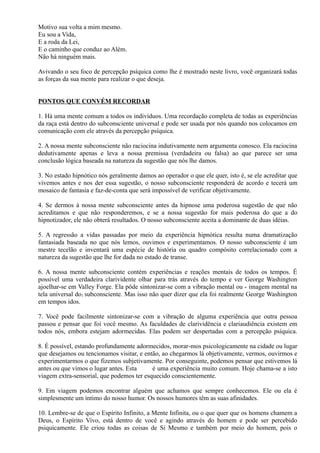 Motivo sua volta a mim mesmo.
Eu sou a Vida,
E a roda da Lei,
E o caminho que conduz ao Além.
Não há ninguém mais.
Avivando o seu foco de percepção psíquica como lhe é mostrado neste livro, você organizará todas
as forças da sua mente para realizar o que deseja.
PONTOS QUE CONVÉM RECORDAR
1. Há uma mente comum a todos os indivíduos. Uma recordação completa de todas as experiências
da raça está dentro do subconsciente universal e pode ser usada por nós quando nos colocamos em
comunicação com ele através da percepção psíquica.
2. A nossa mente subconsciente não raciocina indutivamente nem argumenta conosco. Ela raciocina
dedutivamente apenas e leva a nossa premissa (verdadeira ou falsa) ao que parece ser uma
conclusão lógica baseada na natureza da sugestão que nós lhe damos.
3. No estado hipnótico nós geralmente damos ao operador o que ele quer, isto é, se ele acreditar que
vivemos antes e nos der essa sugestão, o nosso subconsciente responderá de acordo e tecerá um
mosaico de fantasia e faz-de-conta que será impossível de verificar objetivamente.
4. Se dermos à nossa mente subconsciente antes da hipnose uma poderosa sugestão de que não
acreditamos e que não responderemos, e se a nossa sugestão for mais poderosa do que a do
hipnotizador, ele não obterá resultados. O nosso subconsciente aceita a dominante de duas idéias.
5. A regressão a vidas passadas por meio da experiência hipnótica resulta numa dramatização
fantasiada baseada no que nós lemos, ouvimos e experimentamos. O nosso subconsciente é um
mestre tecelão e inventará uma espécie de história ou quadro compósito correlacionado com a
natureza da sugestão que lhe for dada no estado de transe.
6. A nossa mente subconsciente contém experiências e reações mentais de todos os tempos. É
possível uma verdadeira clarividente olhar para trás através do tempo e ver George Washington
ajoelhar-se em Valley Forge. Ela pôde sintonizar-se com a vibração mental ou - imagem mental na
tela universal do1 subconsciente. Mas isso não quer dizer que ela foi realmente George Washington
em tempos idos.
7. Você pode facilmente sintonizar-se com a vibração de alguma experiência que outra pessoa
passou e pensar que foi você mesmo. As faculdades de clarividência e clariaudiência existem em
todos nós, embora estejam adormecidas. Elas podem ser despertadas com a percepção psíquica.
8. É possível, estando profundamente adormecidos, morar-mos psicologicamente na cidade ou lugar
que desejamos ou tencionamos visitar, e então, ao chegarmos lá objetivamente, vermos, ouvirmos e
experimentarmos o que fizemos subjetivamente. Por conseguinte, podemos pensar que estivemos lá
antes ou que vimos o lugar antes. Esta é uma experiência muito comum. Hoje chama-se a isto
viagem extra-sensorial, que podemos ter esquecido conscientemente.
9. Em viagem podemos encontrar alguém que achamos que sempre conhecemos. Ele ou ela é
simplesmente um íntimo do nosso humor. Os nossos humores têm as suas afinidades.
10. Lembre-se de que o Espírito Infinito, a Mente Infinita, ou o que quer que os homens chamem a
Deus, o Espírito Vivo, está dentro de você e agindo através do homem e pode ser percebido
psiquicamente. Ele criou todas as coisas de Si Mesmo e também por meio do homem, pois o
 